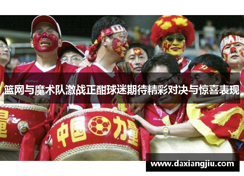 篮网与魔术队激战正酣球迷期待精彩对决与惊喜表现
